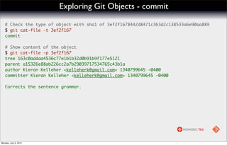 Exploring Git Objects - commit

   # Check the type of object with sha1 of 3ef2f1678442d8471c3b3d2c138533a6e90aa889
   $ git cat-file -t 3ef2f167
   commit

   # Show content of the object
   $ git cat-file -p 3ef2f167
   tree 163c0addaa4536c77e1b1b32d0b91b9f177e5121
   parent a15326e88ab226cc2a7b29039717534765c43b1a
   author Kieran Kelleher <kelleherk@gmail.com> 1340799645 -0400
   committer Kieran Kelleher <kelleherk@gmail.com> 1340799645 -0400

   Corrects the sentence grammar.




Monday, July 2, 2012
 