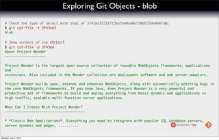 Exploring Git Objects - blob
   # Check the type of object with sha1 of 3f43ed32231713bafb40ad0a510db33de4647a0c
   $ git cat-file -t 3f43ed3
   blob

   # Show content of the object
   $ git cat-file -p 3f43ed
   About Project Wonder
   --------------------

   Project Wonder is the largest open source collection of reusable WebObjects frameworks, applications
   and
   extensions. Also included in the Wonder collection are deployment software and web server adaptors.

   Project Wonder builds upon, extends and enhances WebObjects, along with automatically patching bugs in
   the core WebObjects frameworks. If you know Java, then Project Wonder is a very powerful and
   productive set of frameworks to build and deploy everything from basic dynamic web applications to
   high traffic, scalable multi-function server applications.

   What Can I Create With Project Wonder?
   ---------------------------------------

   * *Classic Web Applications*. Everything you need to integrate with popular SQL database servers,
   server dynamic web pages, ..........


Monday, July 2, 2012
 