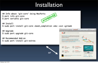 Installation
    ## Info about ‘git-core’ Using MacPorts
    $ port info git-core
    $ port variants git-core

    ## Install
    $ sudo port install git-core +bash_completion +doc +svn +gitweb

    ## Upgrade
    $ sudo port upgrade git-core

    ## Recommended Add-on
    $ sudo port install git-extras




                                              or

Monday, July 2, 2012
 