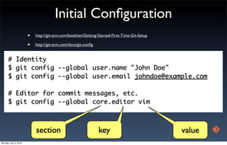 Initial Conﬁguration
                       •   http://git-scm.com/book/en/Getting-Started-First-Time-Git-Setup

                       •   http://git-scm.com/docs/git-conﬁg


      # Identity
      $ git config --global user.name "John Doe"
      $ git config --global user.email johndoe@example.com

      # Editor for commit messages, etc.
      $ git config --global core.editor vim



                           section                             key                           value
Monday, July 2, 2012
 