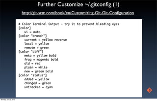 Further Customize ~/.gitconﬁg (1)
                        http://git-scm.com/book/en/Customizing-Git-Git-Conﬁguration

                       # Color Terminal Output - try it to prevent bleeding eyes
                       [color]
                       	 ui = auto
                       [color "branch"]
                       	 current = yellow reverse
                       	 local = yellow
                        	 remote = green
                       [color "diff"]
                        	 meta = yellow bold
                        	 frag = magenta bold
                        	 old = red
                        	 plain = white
                       	 new = green bold
                       [color "status"]
                        	 added = yellow
                        	 changed = green
                        	 untracked = cyan



Monday, July 2, 2012
 