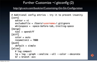 Further Customize ~/.gitconﬁg (2)
                        http://git-scm.com/book/en/Customizing-Git-Git-Conﬁguration

                       # Additional config entries - try it to prevent insanity
                       [core]
                       	 editor = vi
                       	 excludesfile = /Users/<username>/.gitignore
                       	 whitespace = -space-before-tab,-trailing-space
                       [merge]
                       	 tool = opendiff
                       [diff]
                       	 color = auto
                       	 renamelimit = 7000
                       [push]
                          default = simple
                       [alias]
                       	 # log compact
                          lg = log --graph --oneline --all --color --decorate
                          br = branch -avv
Monday, July 2, 2012
 
