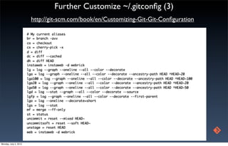 Further Customize ~/.gitconﬁg (3)
                         http://git-scm.com/book/en/Customizing-Git-Git-Conﬁguration

                       # My current aliases
                       br = branch -avv
                       co = checkout
                       cx = cherry-pick -x
                       d = diff
                       dc = diff --cached
                       dh = diff HEAD
                       instaweb = instaweb -d webrick
                       lg = log --graph --oneline --all --color --decorate
                       lga = log --graph --oneline --all --color --decorate --ancestry-path HEAD ^HEAD~20
                       lga100 = log --graph --oneline --all --color --decorate --ancestry-path HEAD ^HEAD~100
                       lga20 = log --graph --oneline --all --color --decorate --ancestry-path HEAD ^HEAD~20
                       lga50 = log --graph --oneline --all --color --decorate --ancestry-path HEAD ^HEAD~50
                       lgd = log --stat --graph --all --color --decorate --source
                       lgfp = log --graph --oneline --all --color --decorate --first-parent
                       lgo = log --oneline --decorate=short
                       lgs = log --stat
                       mf = merge --ff-only
                       st = status
                       uncommit = reset --mixed HEAD~
                       uncommitsoft = reset --soft HEAD~
                       unstage = reset HEAD
                       web = instaweb -d webrick


Monday, July 2, 2012
 
