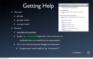 Getting Help
                       •   Terminal

                           •   git help

                           •   git help <verb>

                           •   man git-<verb>

                       •   Browser

                           •   http://git-scm.com/docs

                           •   $ open `git --html-path`/index.html (then bookmark it)

                                   (evidently docs not installed by the dmg installer)

                           •   Git is very well documented, blogged and discussed.

                               •   Google search works well for “git <command>”!



Monday, July 2, 2012
 