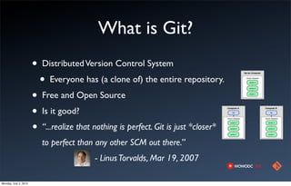 What is Git?
                       •   Distributed Version Control System
                           •   Everyone has (a clone of) the entire repository.
                       •   Free and Open Source
                       •   Is it good?
                       •   “...realize that nothing is perfect. Git is just *closer*
                           to perfect than any other SCM out there.”
                                            - Linus Torvalds, Mar 19, 2007

Monday, July 2, 2012
 