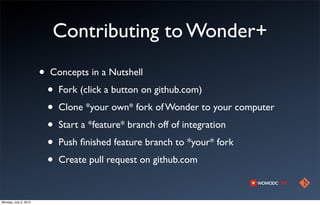 Contributing to Wonder+
                       •   Concepts in a Nutshell
                           •   Fork (click a button on github.com)
                           •   Clone *your own* fork of Wonder to your computer
                           •   Start a *feature* branch off of integration
                           •   Push ﬁnished feature branch to *your* fork
                           •   Create pull request on github.com



Monday, July 2, 2012
 