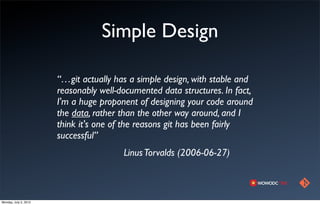 Simple Design

                       “…git actually has a simple design, with stable and
                       reasonably well-documented data structures. In fact,
                       I'm a huge proponent of designing your code around
                       the data, rather than the other way around, and I
                       think it's one of the reasons git has been fairly
                       successful”
                                        Linus Torvalds (2006-06-27)



Monday, July 2, 2012
 