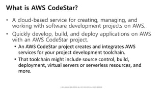 © 2018, AMAZON WEB SERVICES, INC. OR ITS AFFILIATES. ALL RIGHTS RESERVED.
What is AWS CodeStar?
• A cloud-based service for creating, managing, and
working with software development projects on AWS.
• Quickly develop, build, and deploy applications on AWS
with an AWS CodeStar project.
• An AWS CodeStar project creates and integrates AWS
services for your project development toolchain.
• That toolchain might include source control, build,
deployment, virtual servers or serverless resources, and
more.
 