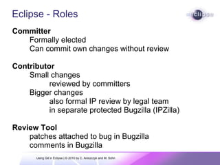 Eclipse - Roles
Committer
Formally elected
Can commit own changes without review
Contributor
Small changes
reviewed by committers
Bigger changes
also formal IP review by legal team
in separate protected Bugzilla (IPZilla)
Review Tool
patches attached to bug in Bugzilla
comments in Bugzilla
Using Git in Eclipse | © 2010 by C. Aniszczyk and M. Sohn
 