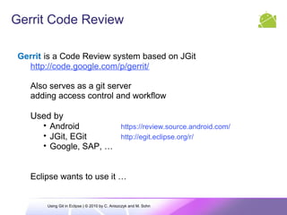 Gerrit Code Review
Gerrit is a Code Review system based on JGit
http://code.google.com/p/gerrit/
Also serves as a git server
adding access control and workflow
Used by
• Android https://review.source.android.com/
• JGit, EGit http://egit.eclipse.org/r/
• Google, SAP, …
Eclipse wants to use it …
Using Git in Eclipse | © 2010 by C. Aniszczyk and M. Sohn
 