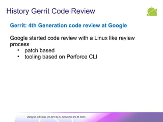 History Gerrit Code Review
Gerrit: 4th Generation code review at Google
Google started code review with a Linux like review
process
• patch based
• tooling based on Perforce CLI
Using Git in Eclipse | © 2010 by C. Aniszczyk and M. Sohn
 