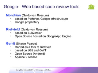 Google - Web based code review tools
Mondrian (Guido van Rossum)
• based on Perforce, Google infrastructure
• Google proprietary
Rietvield (Guido van Rossum)
• based on Subversion
• Open Source hosted on GoogleApp Engine
Gerrit (Shawn Pearce)
• started as a fork of Rietvield
• based on JGit and GWT
• Open Source (Android)
• Apache 2 license
Using Git in Eclipse | © 2010 by C. Aniszczyk and M. Sohn
 