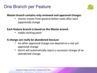 One Branch per Feature
Master branch contains only reviewed and approved changes
• master moves from good to better state after each
(approved) change
Each feature branch is based on the Master branch
• stable starting point
A change can really be abandoned because
• no other approved change can depend on a not yet
approved change
• Gerrit will automatically reject a successor change of an
abandoned change
Using Git in Eclipse | © 2010 by C. Aniszczyk and M. Sohn
 