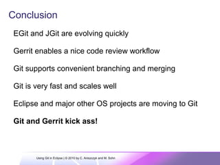 Conclusion
EGit and JGit are evolving quickly
Gerrit enables a nice code review workflow
Git supports convenient branching and merging
Git is very fast and scales well
Eclipse and major other OS projects are moving to Git
Git and Gerrit kick ass!
Using Git in Eclipse | © 2010 by C. Aniszczyk and M. Sohn
 