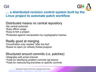 Git
… a distributed revision control system built by the
Linux project to automate patch workflow
Distributed means no central repository
•No central authority!
•Easy offline usage
•Easy to fork a project
•Protected against manipulation by cryptographic hashes
Really good at merging
•Coordination only needed "after the fact”
•Easier to rejoin (or refresh) forked projects
Structured around commits (i.e. patches)
•Integrates with email channel
•Tools for identifying problem commits (git bisect)
•Tools for restructuring branches w/ specific commits
Using Git in Eclipse | © 2010 by C. Aniszczyk and M. Sohn
 
