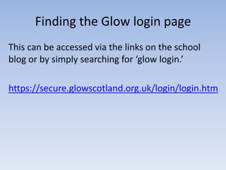 Finding the Glow login page
This can be accessed via the links on the school
blog or by simply searching for ‘glow login.’
https://secure.glowscotland.org.uk/login/login.htm