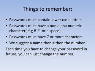Things to remember:
• Passwords must contain lower case letters
• Passwords must have a non alpha numeric
character( e.g # * or a space)
• Passwords must have 7 or more characters
• We suggest a name then # then the number 1
Each time you have to change your password in
future, you can just change the number.