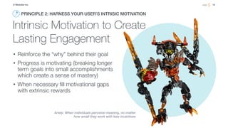 10!page© Medullan Inc.
 10!page© Medullan Inc.
 10!page© Medullan Inc.
Intrinsic Motivation to Create
Lasting Engagement
•  Reinforce the “why” behind their goal
•  Progress is motivating (breaking longer
term goals into small accomplishments
which create a sense of mastery)
•  When necessary ﬁll motivational gaps
with extrinsic rewards
PRINCIPLE 2: HARNESS YOUR USER’S INTRISIC MOTIVATION!
Ariely: When individuals perceive meaning, no matter
how small they work with less incentives
 