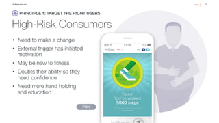 7!page© Medullan Inc.
 7!page© Medullan Inc.
 7!page© Medullan Inc.
High-Risk Consumers
•  Need to make a change 
•  External trigger has initiated
motivation
•  May be new to ﬁtness
•  Doubts their ability so they
need conﬁdence
•  Need more hand holding "
and education 
Fitbit
PRINCIPLE 1: TARGET THE RIGHT USERS!
 
