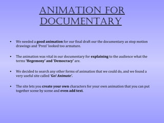 AnimAtion for
                  documentAry

•   We needed a good animation for our final draft our the documentary as stop motion
    drawings and ‘Prezi’ looked too armature.

•   The animation was vital in our documentary for explaining to the audience what the
    terms ‘Hegemony’ and ‘Democracy’ are.

•   We decided to search any other forms of animation that we could do, and we found a
    very useful site called ‘Go! Animate’.

•   The site lets you create your own characters for your own animation that you can put
    together scene by scene and even add text.
 