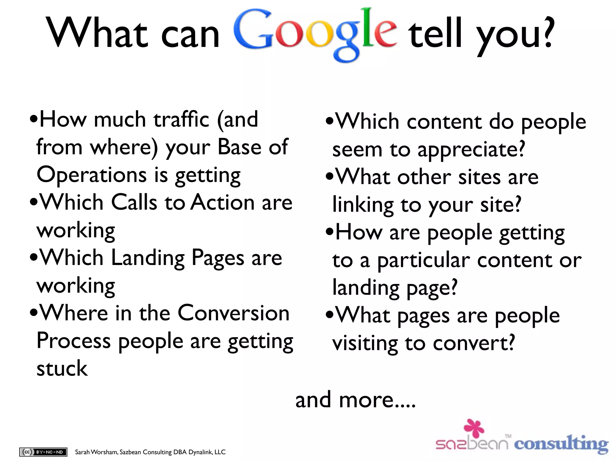 What can                                                            tell you?
•How much trafﬁc (and                                       •Which content do people
 from where) your Base of                                    seem to appreciate?
 Operations is getting                                      •What other sites are
•Which Calls to Action are                                   linking to your site?
 working                                                    •How are people getting
•Which Landing Pages are                                     to a particular content or
 working                                                     landing page?
•Where in the Conversion                                    •What pages are people
 Process people are getting                                  visiting to convert?
 stuck
                                                          and more....
    Sarah Worsham, Sazbean Consulting DBA Dynalink, LLC
 
