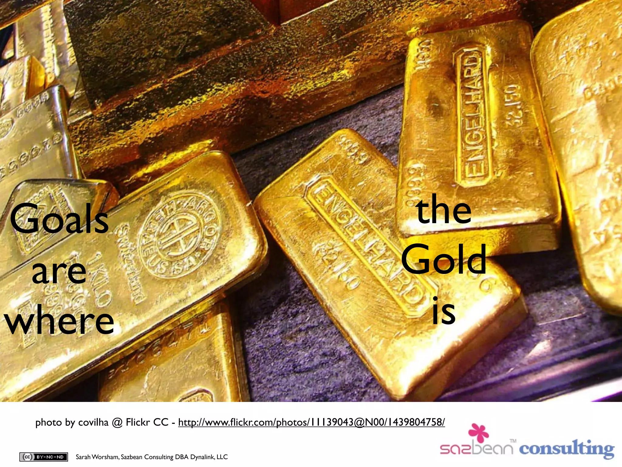 Goals                                                                     the
 are                                                                      Gold
where                                                                      is

 photo by covilha @ Flickr CC - http://www.ﬂickr.com/photos/11139043@N00/1439804758/


         Sarah Worsham, Sazbean Consulting DBA Dynalink, LLC
 