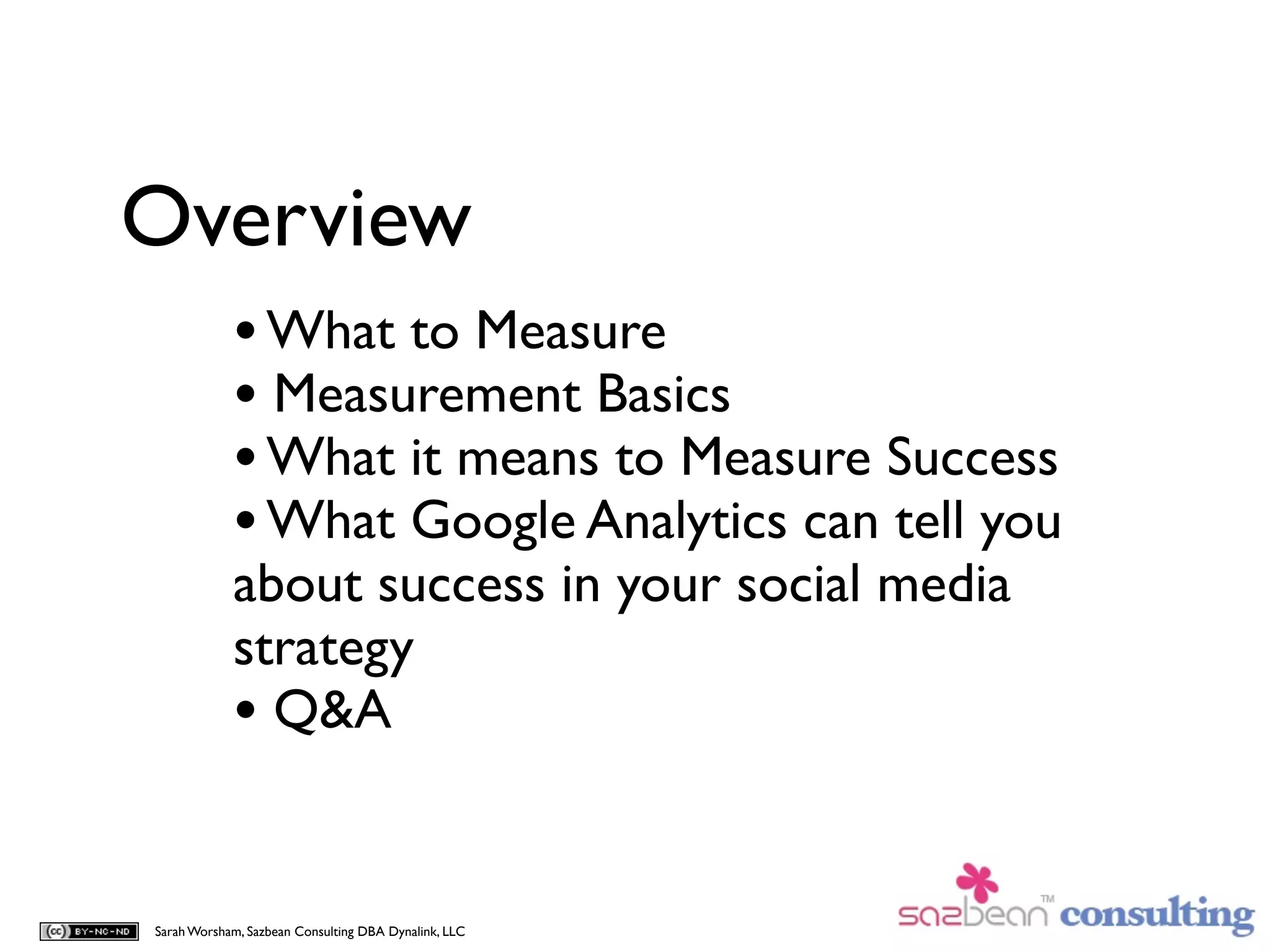 Overview
            • What to Measure
            • Measurement Basics
            • What it means to Measure Success
            • What Google Analytics can tell you
            about success in your social media
            strategy
            • Q&A

Sarah Worsham, Sazbean Consulting DBA Dynalink, LLC
 