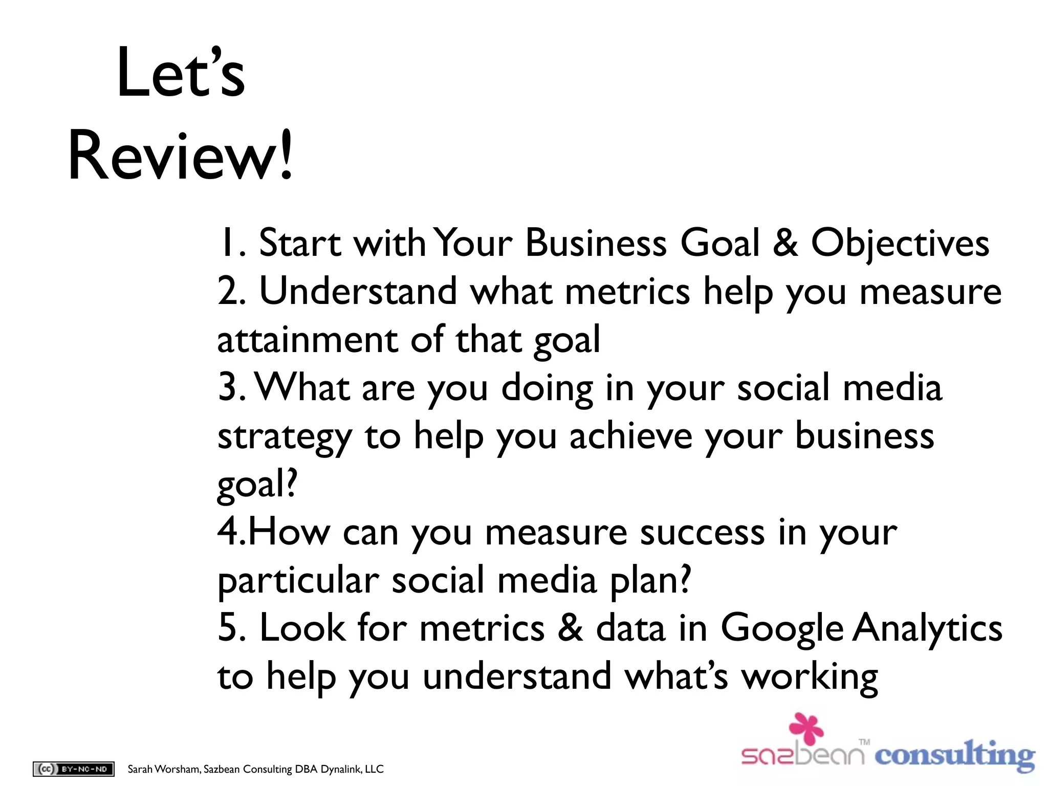 Let’s
Review!
                  1. Start with Your Business Goal & Objectives
                  2. Understand what metrics help you measure
                  attainment of that goal
                  3. What are you doing in your social media
                  strategy to help you achieve your business
                  goal?
                  4.How can you measure success in your
                  particular social media plan?
                  5. Look for metrics & data in Google Analytics
                  to help you understand what’s working

 Sarah Worsham, Sazbean Consulting DBA Dynalink, LLC
 