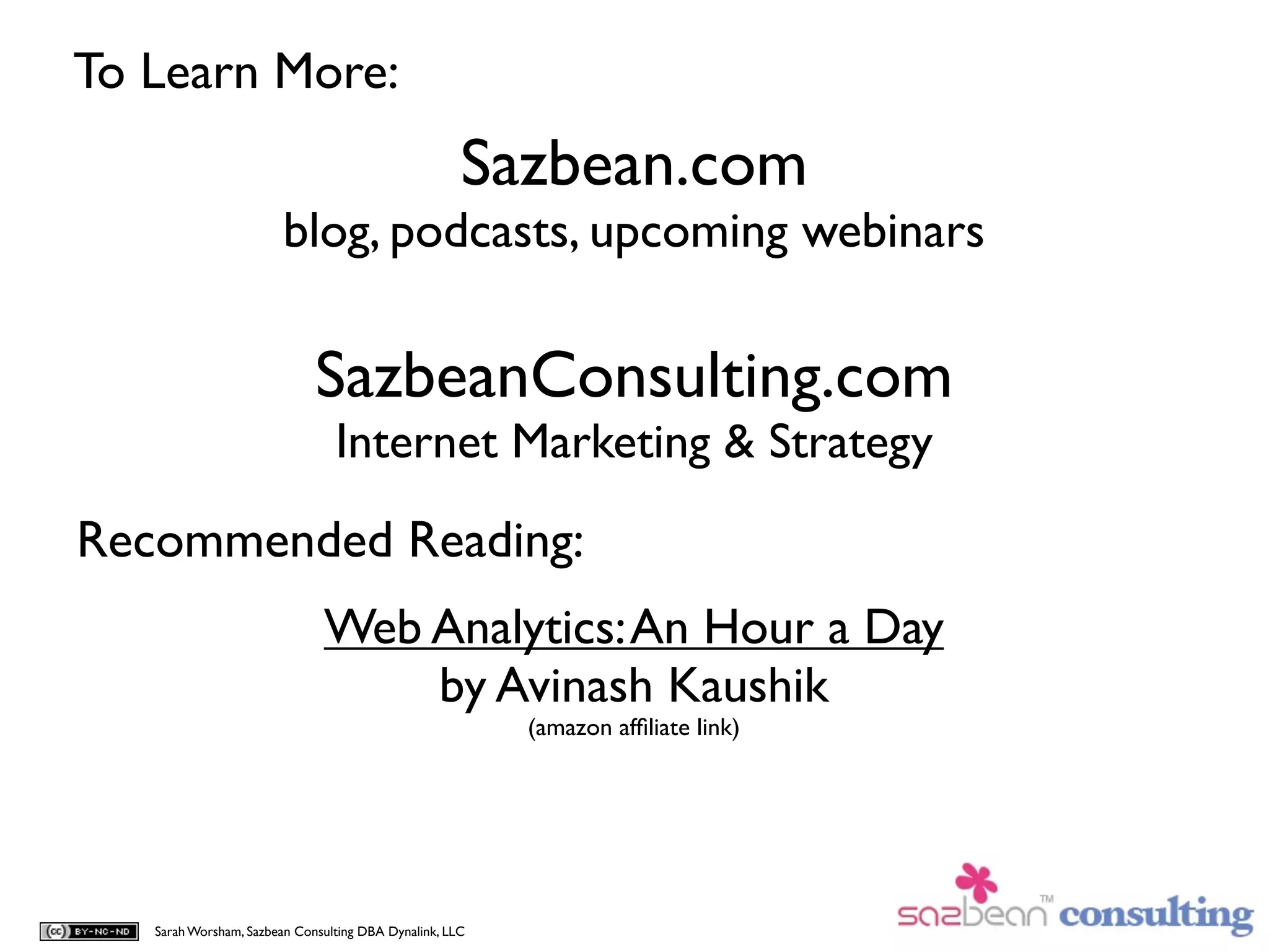 To Learn More:
                                                     Sazbean.com
                        blog, podcasts, upcoming webinars

                             SazbeanConsulting.com
                                Internet Marketing & Strategy

Recommended Reading:
                              Web Analytics: An Hour a Day
                                  by Avinash Kaushik
                                                         (amazon afﬁliate link)




   Sarah Worsham, Sazbean Consulting DBA Dynalink, LLC
 