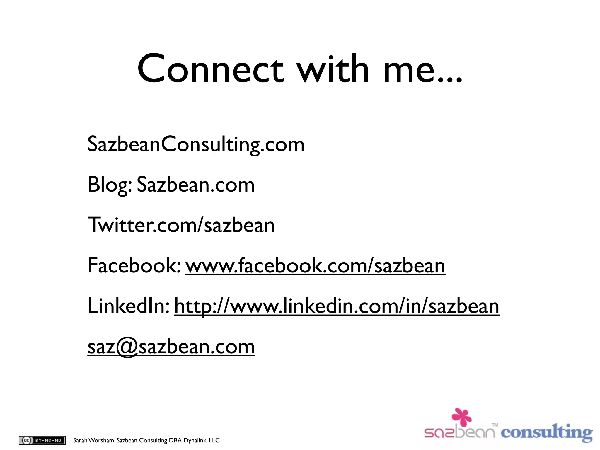 Connect with me...
    SazbeanConsulting.com
    Blog: Sazbean.com
    Twitter.com/sazbean
    Facebook: www.facebook.com/sazbean
    LinkedIn: http://www.linkedin.com/in/sazbean
    saz@sazbean.com


Sarah Worsham, Sazbean Consulting DBA Dynalink, LLC
 