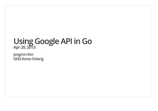 Using Google API in Go
Apr 20, 2013
Jongmin Kim
GDG Korea Golang
 