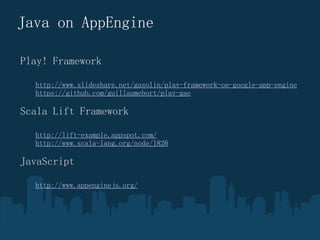 Java on AppEngine Play! Framework ? ?? http://www.slideshare.net/gasolin/play-framework-on-google-app-engine ? ?? https://github.com/guillaumebort/play-gae Scala Lift Framework ? ?? http://lift-example.appspot.com/ ? ?? http://www.scala-lang.org/node/1826 JavaScript ? ?? http://www.appenginejs.org/ 