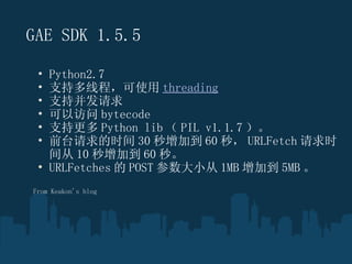 GAE SDK 1.5.5 Python2.7 ֶ֧̣߳ʹ threading ֲ֧ Է bytecode ָ֧ Python lib  PIL v1.1.7  ǰ̨ʱ 30 ӵ 60 룬 URLFetch ʱ 10 ӵ 60 롣 URLFetches  POST С 1MB ӵ 5MB   From Keakon's blog 