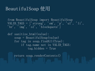 BeautifulSoap ʹ from BeautifulSoup import BeautifulSoup VALID_TAGS = ['strong', 'em', 'p', 'ul', 'li', 'br', 'img', 'ol', 'blockquote'] def sanitize_html(value): ??? soup = BeautifulSoup(value) ??? for tag in soup.findAll(True): ??????? if tag.name not in VALID_TAGS: ??????????? tag.hidden = True ??? return soup.renderContents() 