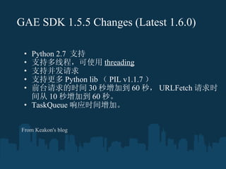 GAE SDK 1.5.5 Changes   (Latest 1.6.0) Python 2.7  ֧ ֶ֧̣߳ʹ threading ֲ֧ ָ֧ Python lib  PIL v1.1.7  ǰ̨ʱ 30 ӵ 60 룬 URLFetch ʱ 10 ӵ 60 롣 TaskQueue Ӧʱӡ From Keakon's blog 