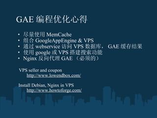 GAE Żĵ   ʹ MemCache  GoogleAppEngine & VPS  ͨ webservice  VPS ݿ⣬ GAE  ʹ google  VPS  Nginx  GAE ģ ?  VPS seller and coupon ? ? ? ??  http://www.lowendbox.com/ ? ?  Install Debian, Nginx in VPS ? ??? ??  http://www.howtoforge.com/ ? 