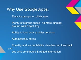 Why Use Google Apps:
Easy for groups to collaborate
Plenty of storage space- no more running
around with a flash key
Ability to look back at older versions
Automatically saves
Equality and accountability - teacher can look back
and
see who contributed & edited information
