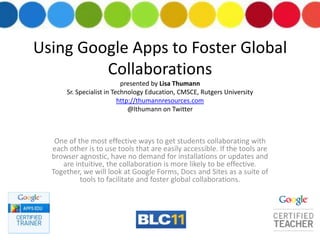 Using Google Apps to Foster Global Collaborationspresented by Lisa ThumannSr. Specialist in Technology Education, CMSCE, Rutgers Universityhttp://thumannresources.com@lthumann on Twitter One of the most effective ways to get students collaborating with each other is to use tools that are easily accessible. If the tools are browser agnostic, have no demand for installations or updates and are intuitive, the collaboration is more likely to be effective. Together, we will look at Google Forms, Docs and Sites as a suite of tools to facilitate and foster global collaborations. 