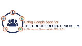 Using Google Apps for
THE GROUP PROJECT PROBLEM
by Chevonnese Chevers Whyte, MBA, B.Sc.
 