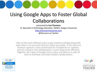 Using Google Apps to Foster Global
Collaborations
presented by Lisa Thumann
Sr. Specialist in Technology Education, CMSCE, Rutgers University
http://thumannresources.com
@lthumann on Twitter
One of the most effective ways to get students collaborating with
each other is to use tools that are easily accessible. If the tools are
browser agnostic, have no demand for installations or updates,
and are intuitive, the collaboration is more likely to be effective.
Together, let’s look at Google Forms, Docs and Sites as a suite of
tools to facilitate and foster Global collaborations.
 