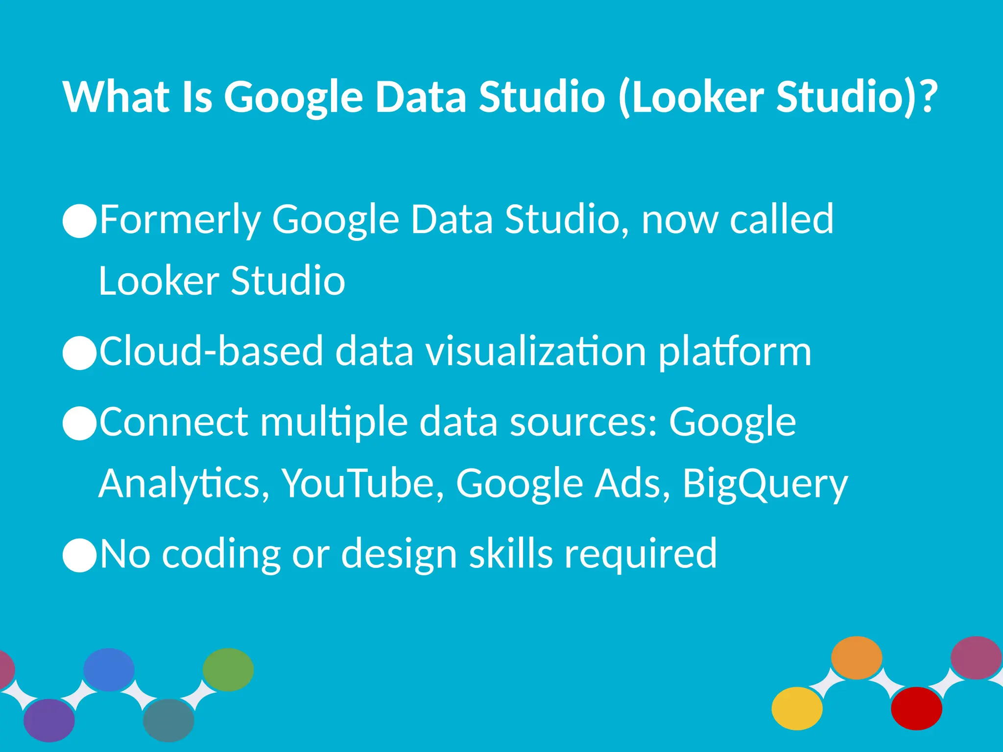 What Is Google Data Studio (Looker Studio)?
●Formerly Google Data Studio, now called
Looker Studio
●Cloud-based data visualization platform
●Connect multiple data sources: Google
Analytics, YouTube, Google Ads, BigQuery
●No coding or design skills required
 