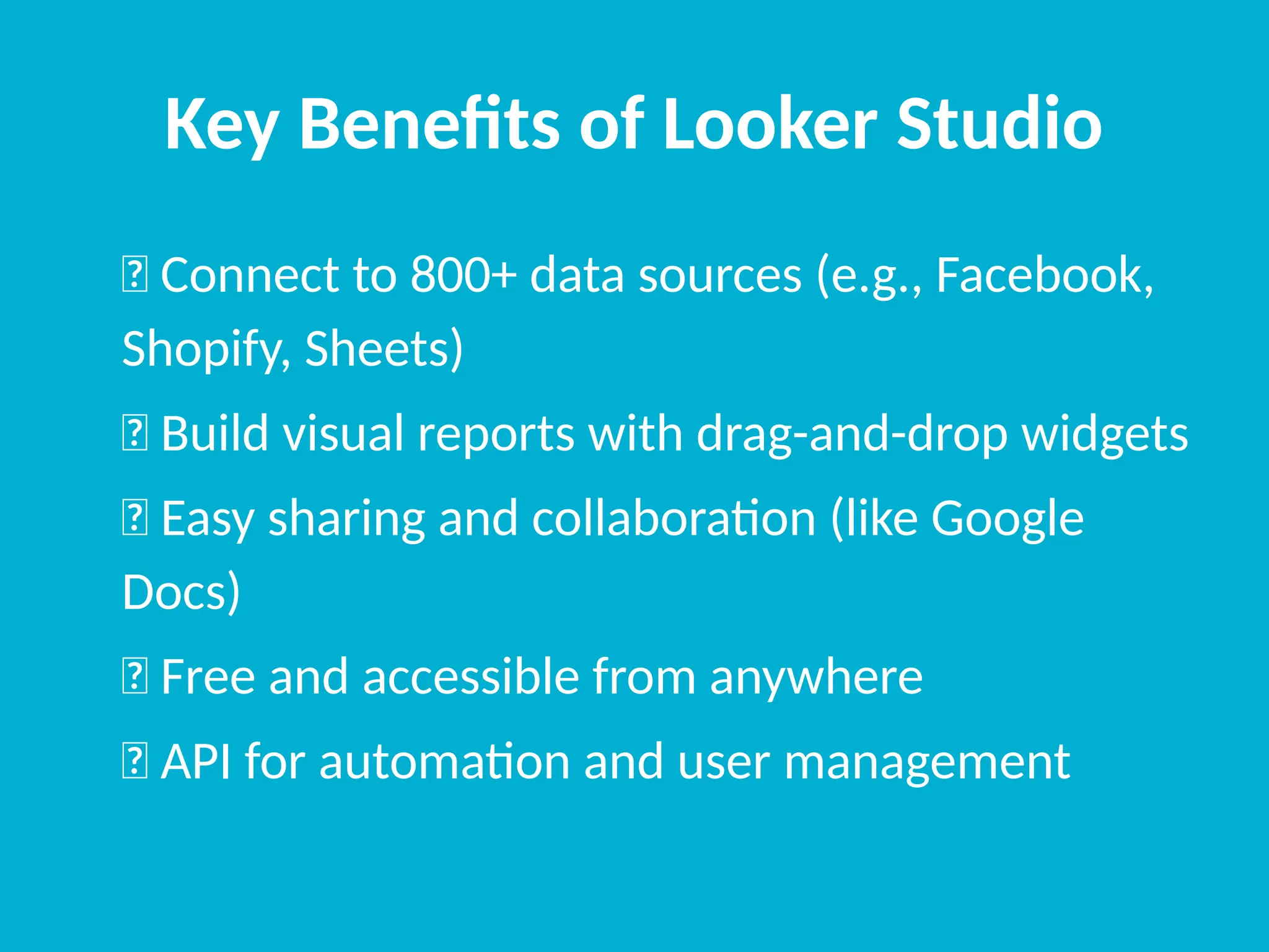 Key Benefits of Looker Studio
✅ Connect to 800+ data sources (e.g., Facebook,
Shopify, Sheets)
✅ Build visual reports with drag-and-drop widgets
✅ Easy sharing and collaboration (like Google
Docs)
✅ Free and accessible from anywhere
✅ API for automation and user management
 