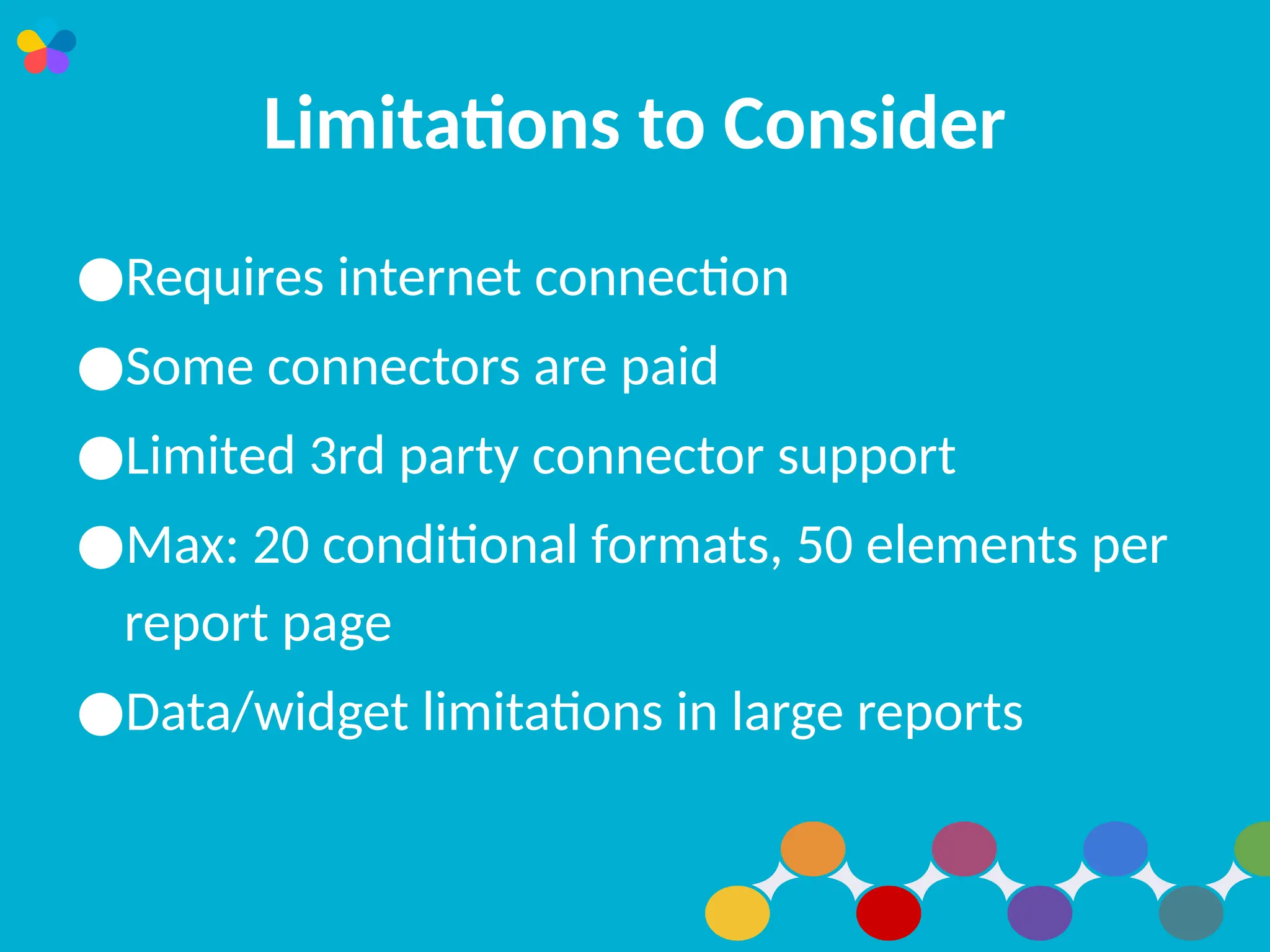 Limitations to Consider
●Requires internet connection
●Some connectors are paid
●Limited 3rd party connector support
●Max: 20 conditional formats, 50 elements per
report page
●Data/widget limitations in large reports
 