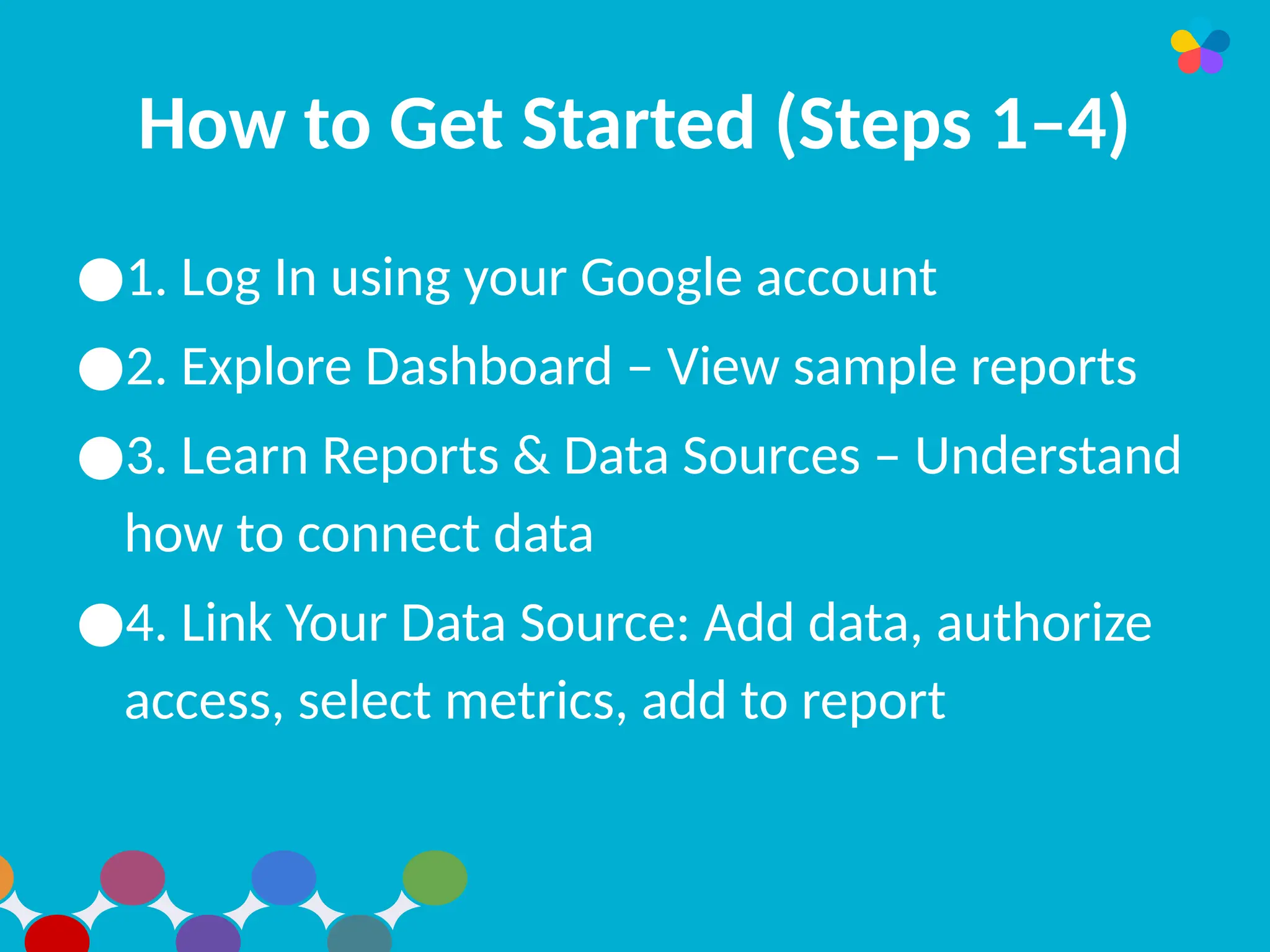 How to Get Started (Steps 1–4)
●1. Log In using your Google account
●2. Explore Dashboard – View sample reports
●3. Learn Reports & Data Sources – Understand
how to connect data
●4. Link Your Data Source: Add data, authorize
access, select metrics, add to report
 