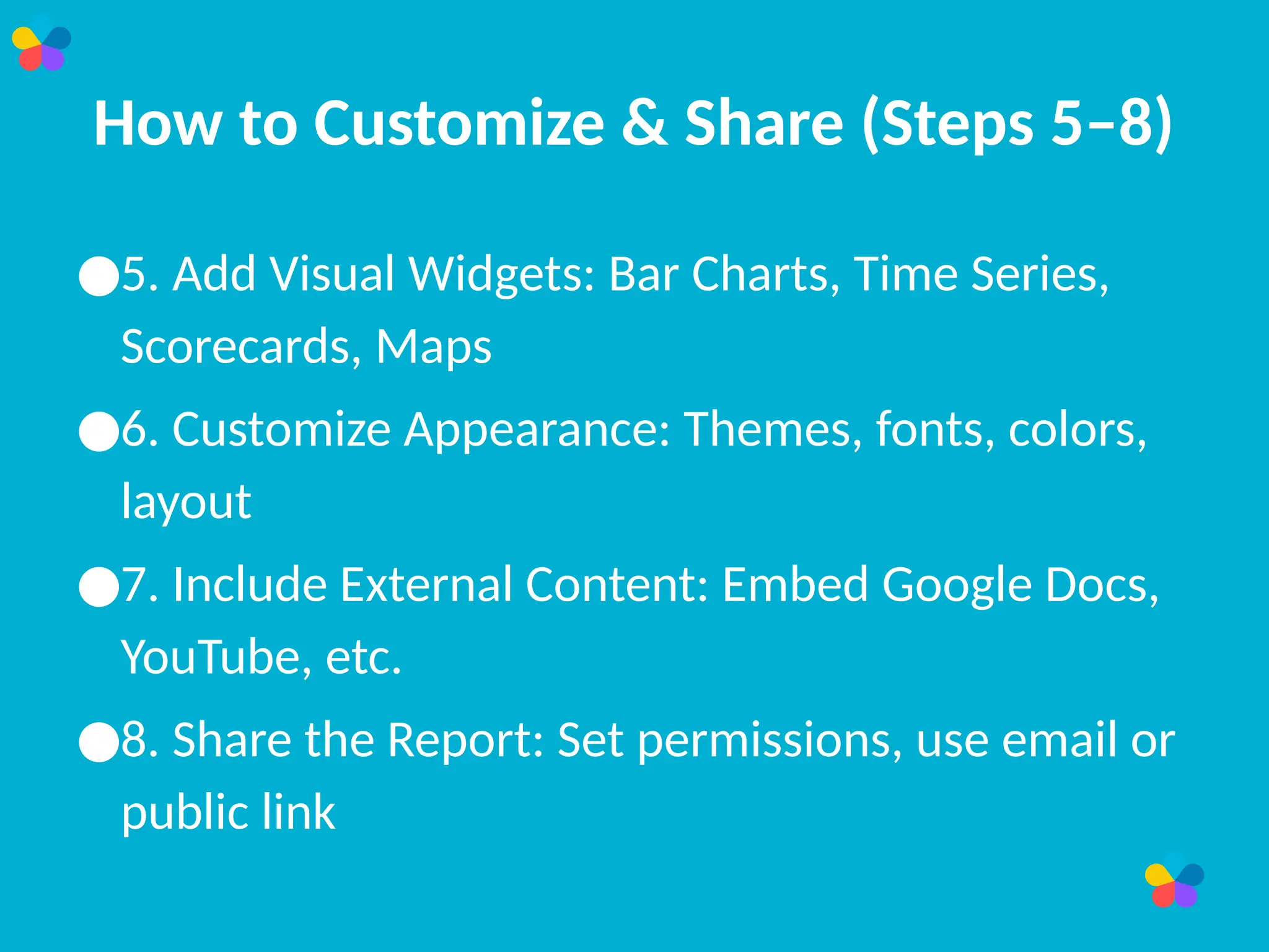 How to Customize & Share (Steps 5–8)
●5. Add Visual Widgets: Bar Charts, Time Series,
Scorecards, Maps
●6. Customize Appearance: Themes, fonts, colors,
layout
●7. Include External Content: Embed Google Docs,
YouTube, etc.
●8. Share the Report: Set permissions, use email or
public link
 