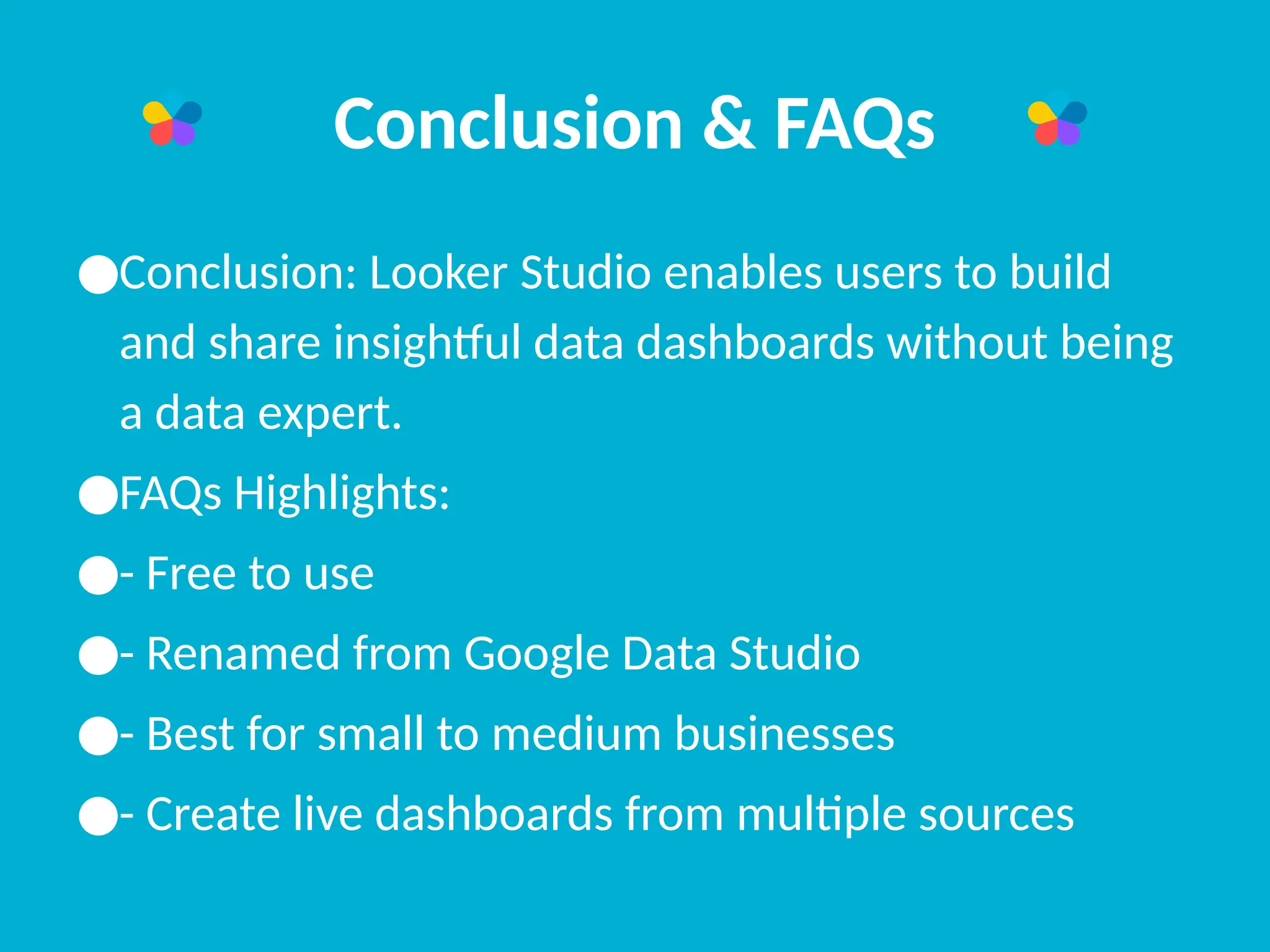 Conclusion & FAQs
●Conclusion: Looker Studio enables users to build
and share insightful data dashboards without being
a data expert.
●FAQs Highlights:
●- Free to use
●- Renamed from Google Data Studio
●- Best for small to medium businesses
●- Create live dashboards from multiple sources
 