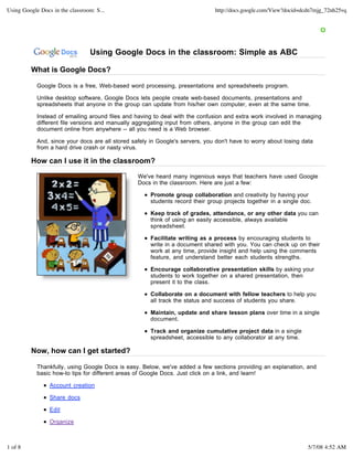Using Google Docs in the classroom: S...                                       http://docs.google.com/View?docid=dcdn7mjg_72nh25vq




                                  Using Google Docs in the classroom: Simple as ABC

         What is Google Docs?

            Google Docs is a free, Web-based word processing, presentations and spreadsheets program.

            Unlike desktop software, Google Docs lets people create web-based documents, presentations and
            spreadsheets that anyone in the group can update from his/her own computer, even at the same time.

            Instead of emailing around files and having to deal with the confusion and extra work involved in managing
            different file versions and manually aggregating input from others, anyone in the group can edit the
            document online from anywhere -- all you need is a Web browser.

            And, since your docs are all stored safely in Google's servers, you don't have to worry about losing data
            from a hard drive crash or nasty virus.

         How can I use it in the classroom?

                                                  We've heard many ingenious ways that teachers have used Google
                                                  Docs in the classroom. Here are just a few:

                                                       Promote group collaboration and creativity by having your
                                                       students record their group projects together in a single doc.

                                                       Keep track of grades, attendance, or any other data you can
                                                       think of using an easily accessible, always available
                                                       spreadsheet.

                                                       Facilitate writing as a process by encouraging students to
                                                       write in a document shared with you. You can check up on their
                                                       work at any time, provide insight and help using the comments
                                                       feature, and understand better each students strengths.

                                                       Encourage collaborative presentation skills by asking your
                                                       students to work together on a shared presentation, then
                                                       present it to the class.

                                                       Collaborate on a document with fellow teachers to help you
                                                       all track the status and success of students you share.

                                                       Maintain, update and share lesson plans over time in a single
                                                       document.

                                                       Track and organize cumulative project data in a single
                                                       spreadsheet, accessible to any collaborator at any time.

         Now, how can I get started?

            Thankfully, using Google Docs is easy. Below, we've added a few sections providing an explanation, and
            basic how-to tips for different areas of Google Docs. Just click on a link, and learn!

                 Account creation

                 Share docs

                 Edit

                 Organize



1 of 8                                                                                                             5/7/08 4:52 AM
 