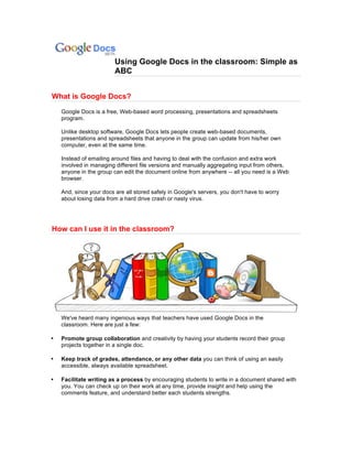 Using Google Docs in the classroom: Simple as
                         ABC


What is Google Docs?
    Google Docs is a free, Web-based word processing, presentations and spreadsheets
    program.

    Unlike desktop software, Google Docs lets people create web-based documents,
    presentations and spreadsheets that anyone in the group can update from his/her own
    computer, even at the same time.

    Instead of emailing around files and having to deal with the confusion and extra work
    involved in managing different file versions and manually aggregating input from others,
    anyone in the group can edit the document online from anywhere -- all you need is a Web
    browser.

    And, since your docs are all stored safely in Google's servers, you don't have to worry
    about losing data from a hard drive crash or nasty virus.




How can I use it in the classroom?




    We've heard many ingenious ways that teachers have used Google Docs in the
    classroom. Here are just a few:

•   Promote group collaboration and creativity by having your students record their group
    projects together in a single doc.

•   Keep track of grades, attendance, or any other data you can think of using an easily
    accessible, always available spreadsheet.

•   Facilitate writing as a process by encouraging students to write in a document shared with
    you. You can check up on their work at any time, provide insight and help using the
    comments feature, and understand better each students strengths.
 