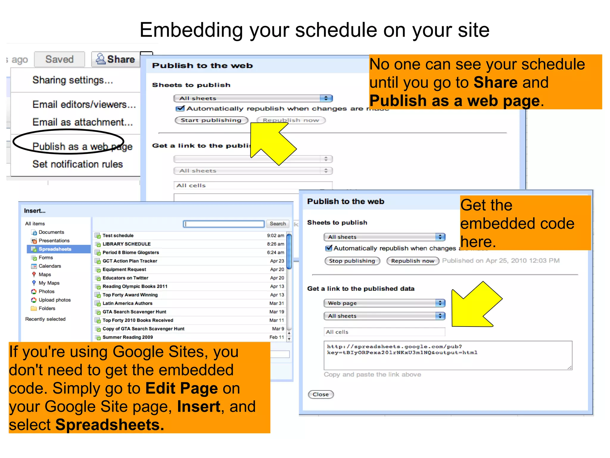 Embedding your schedule on your site If you're using Google Sites, you don't need to get the embedded code. Simply go to  Edit Page  on your Google Site page,  Insert , and select  Spreadsheets. Get the embedded code here. No one can see your schedule until you go to  Share  and  Publish as a web page . 