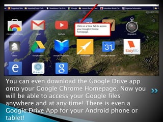 You can even download the Google Drive app 
onto your Google Chrome Homepage. Now you 
will be able to access your Google files 
anywhere and at any time! There is even a 
Google Drive App for your Android phone or 
tablet! 
 
